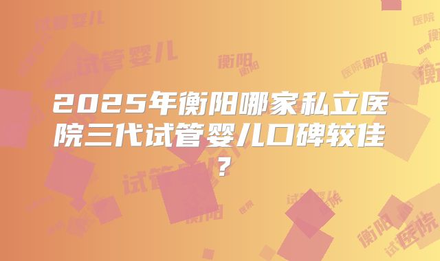 2025年衡阳哪家私立医院三代试管婴儿口碑较佳？