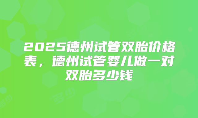 2025德州试管双胎价格表，德州试管婴儿做一对双胎多少钱