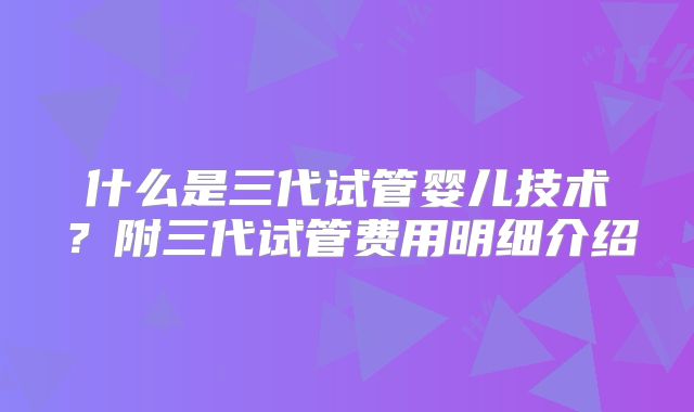 什么是三代试管婴儿技术？附三代试管费用明细介绍