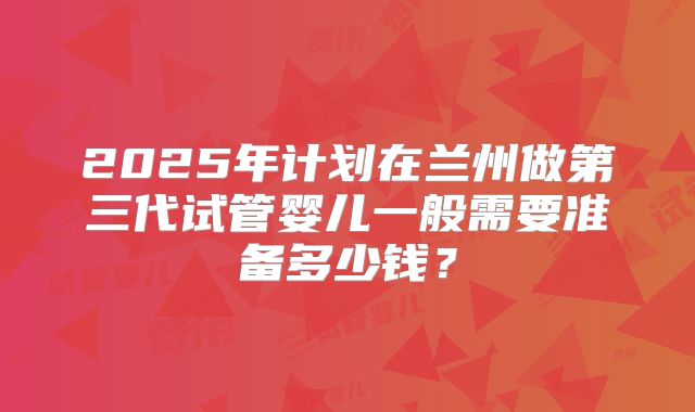 2025年计划在兰州做第三代试管婴儿一般需要准备多少钱？
