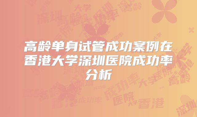 高龄单身试管成功案例在香港大学深圳医院成功率分析