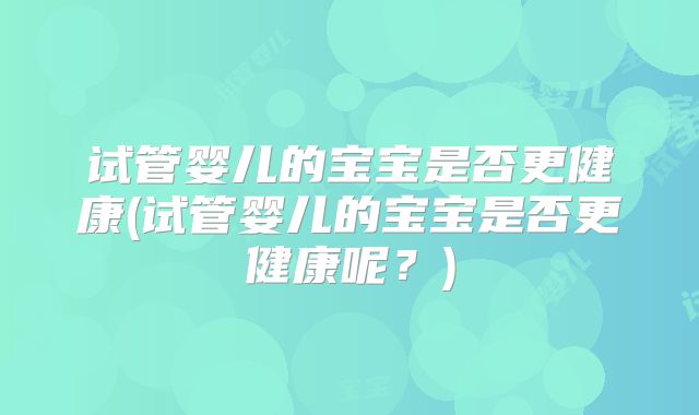试管婴儿的宝宝是否更健康(试管婴儿的宝宝是否更健康呢？)