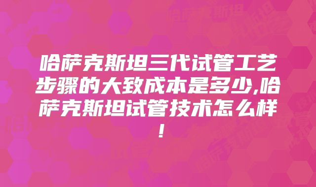 哈萨克斯坦三代试管工艺步骤的大致成本是多少,哈萨克斯坦试管技术怎么样！