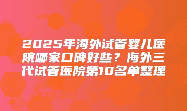 2025年海外试管婴儿医院哪家口碑好些？海外三代试管医院第10名单整理