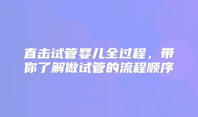 直击试管婴儿全过程，带你了解做试管的流程顺序