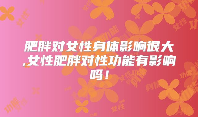 肥胖对女性身体影响很大,女性肥胖对性功能有影响吗！