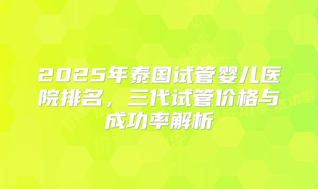 2025年泰国试管婴儿医院排名，三代试管价格与成功率解析