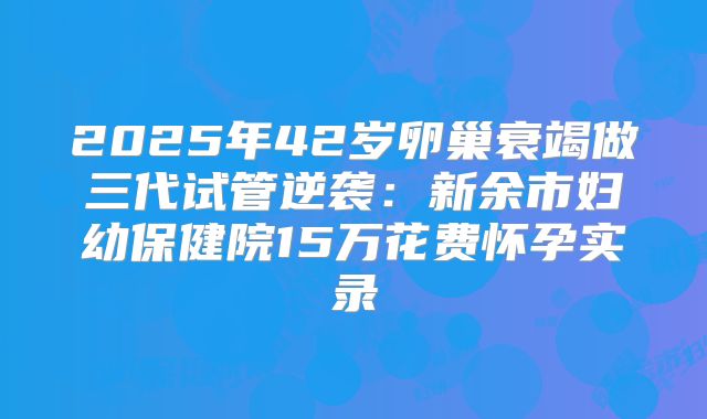 2025年42岁卵巢衰竭做三代试管逆袭：新余市妇幼保健院15万花费怀孕实录