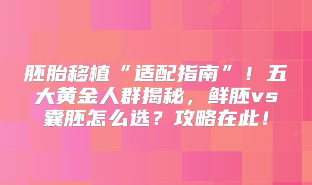 胚胎移植“适配指南”！五大黄金人群揭秘，鲜胚vs囊胚怎么选？攻略在此！