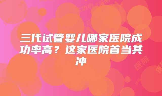 三代试管婴儿哪家医院成功率高?这家医院首当其冲