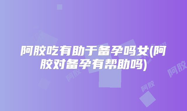 阿胶吃有助于备孕吗女(阿胶对备孕有帮助吗)