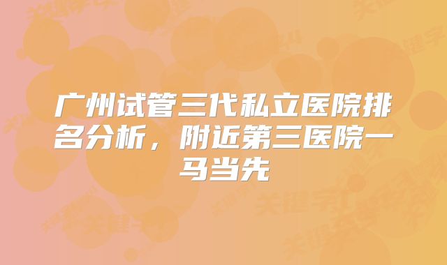 广州试管三代私立医院排名分析，附近第三医院一马当先