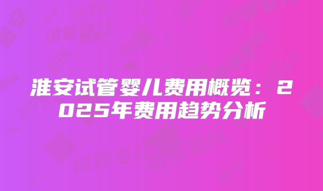 淮安试管婴儿费用概览：2025年费用趋势分析