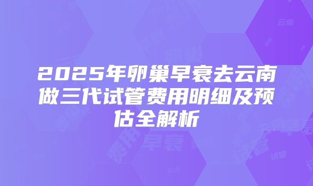 2025年卵巢早衰去云南做三代试管费用明细及预估全解析