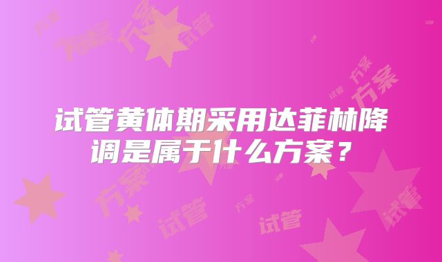试管黄体期采用达菲林降调是属于什么方案？