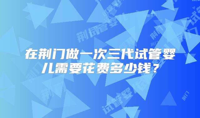 在荆门做一次三代试管婴儿需要花费多少钱？
