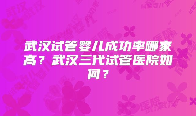 武汉试管婴儿成功率哪家高？武汉三代试管医院如何？