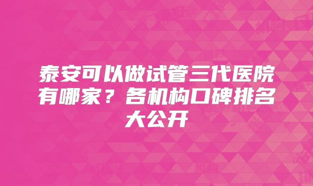 泰安可以做试管三代医院有哪家？各机构口碑排名大公开