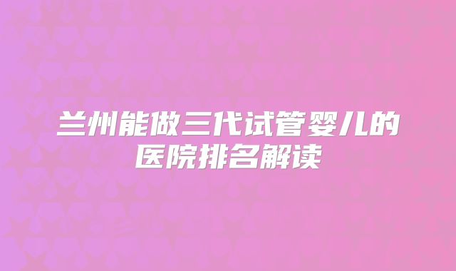 兰州能做三代试管婴儿的医院排名解读