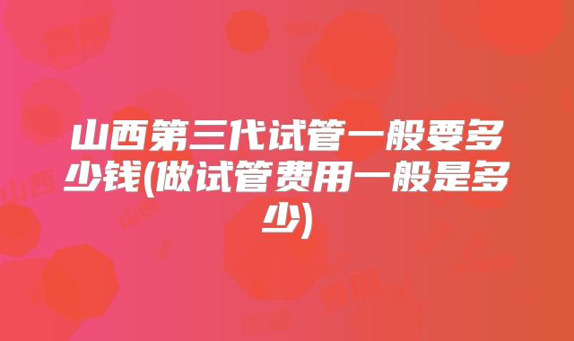 山西第三代试管一般要多少钱(做试管费用一般是多少)