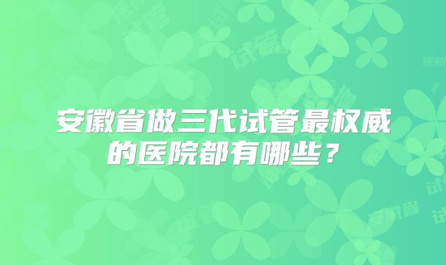 安徽省做三代试管最权威的医院都有哪些?