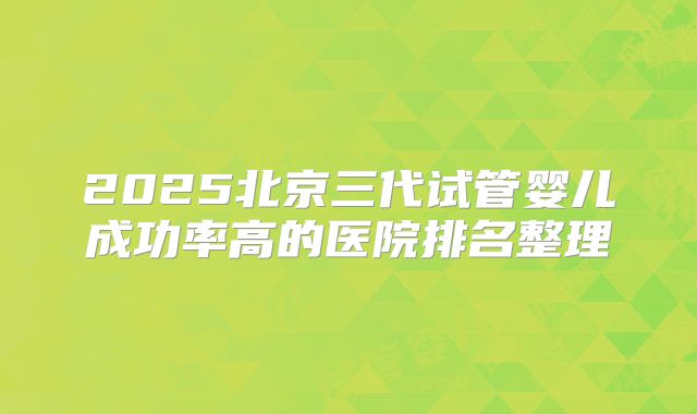 2025北京三代试管婴儿成功率高的医院排名整理