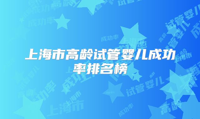 上海市高龄试管婴儿成功率排名榜