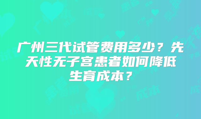广州三代试管费用多少？先天性无子宫患者如何降低生育成本？