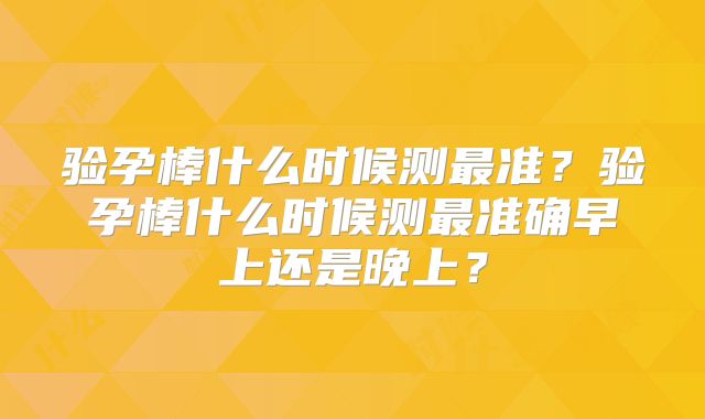 验孕棒什么时候测最准？验孕棒什么时候测最准确早上还是晚上？