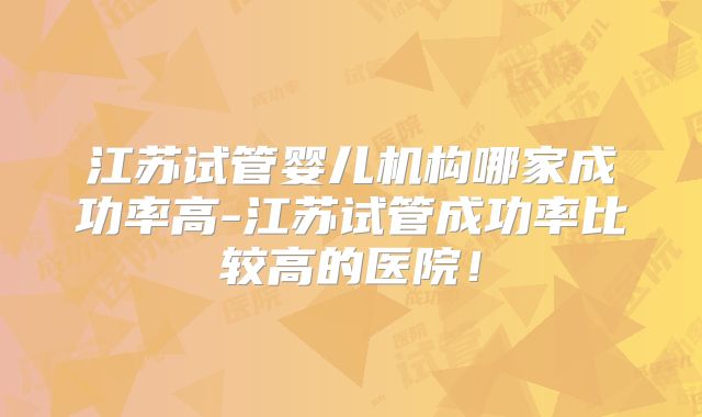 江苏试管婴儿机构哪家成功率高-江苏试管成功率比较高的医院！
