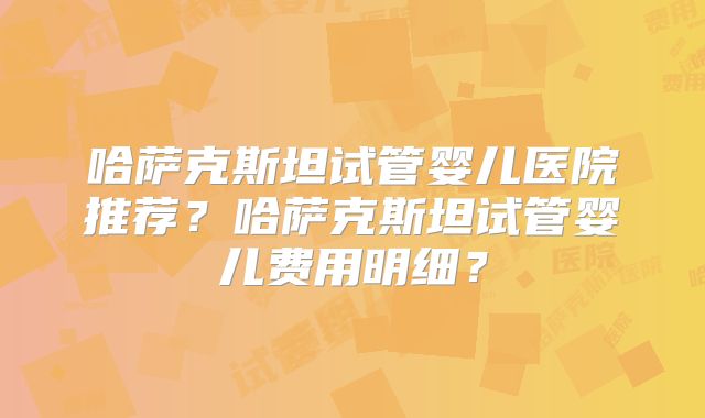 哈萨克斯坦试管婴儿医院推荐？哈萨克斯坦试管婴儿费用明细？