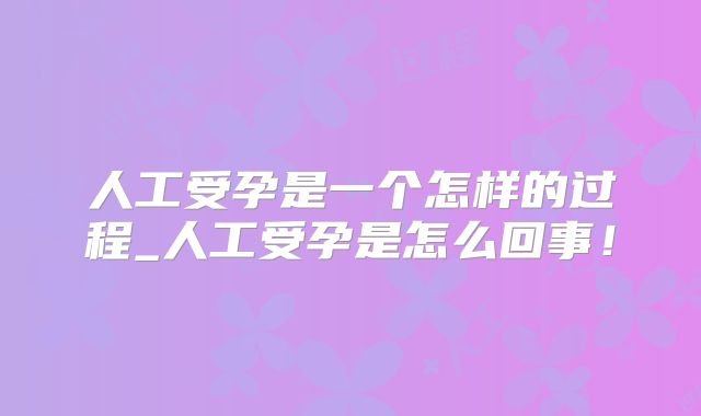 人工受孕是一个怎样的过程_人工受孕是怎么回事!