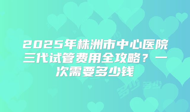 2025年株洲市中心医院三代试管费用全攻略？一次需要多少钱