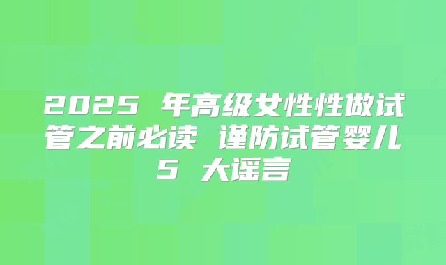 2025 年高级女性性做试管之前必读 谨防试管婴儿5 大谣言