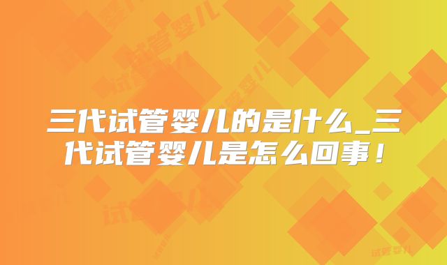 三代试管婴儿的是什么_三代试管婴儿是怎么回事!