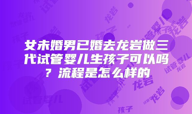 女未婚男已婚去龙岩做三代试管婴儿生孩子可以吗？流程是怎么样的