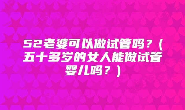 52老婆可以做试管吗？(五十多岁的女人能做试管婴儿吗？)