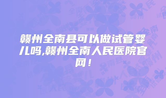 赣州全南县可以做试管婴儿吗,赣州全南人民医院官网!
