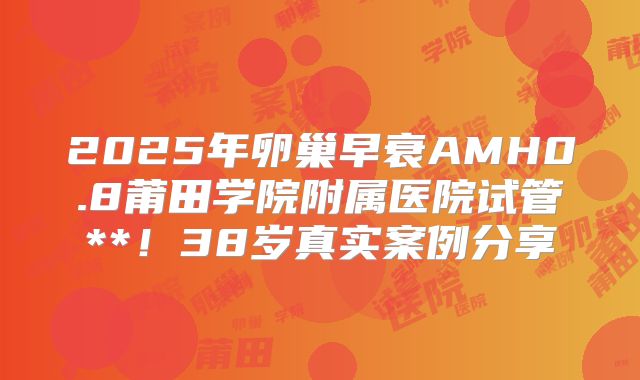 2025年卵巢早衰AMH0.8莆田学院附属医院试管**！38岁真实案例分享