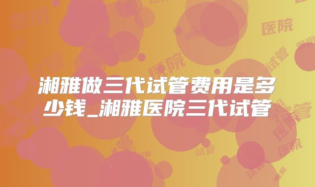 湘雅做三代试管费用是多少钱_湘雅医院三代试管