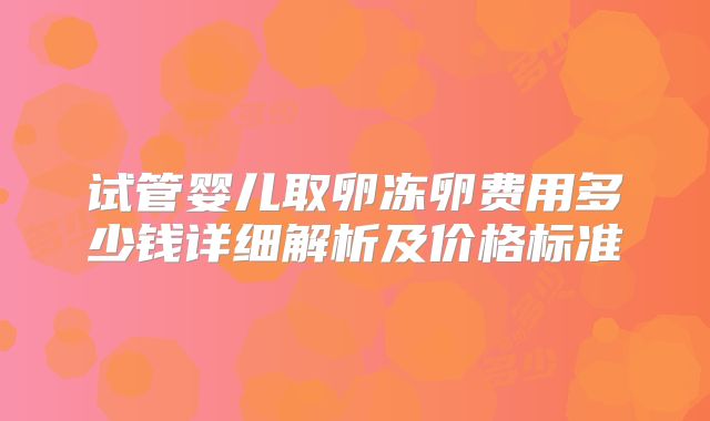 试管婴儿取卵冻卵费用多少钱详细解析及价格标准