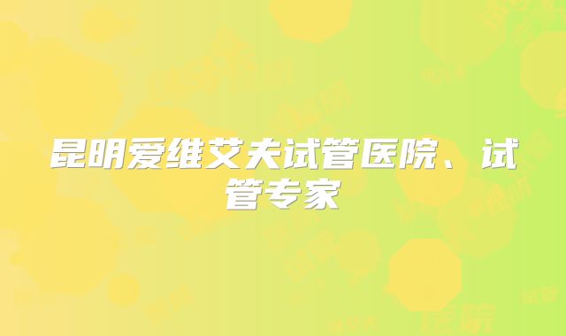 昆明爱维艾夫试管医院、试管专家