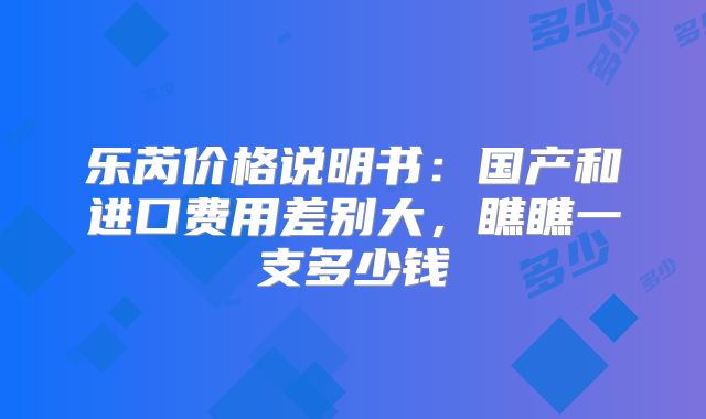 乐芮价格说明书:国产和进口费用差别大,瞧瞧一支多少钱