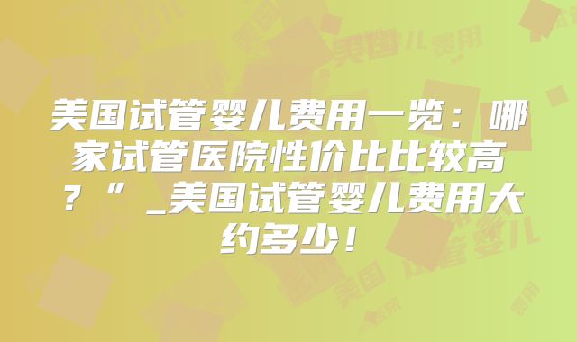 美国试管婴儿费用一览：哪家试管医院性价比比较高？”_美国试管婴儿费用大约多少！