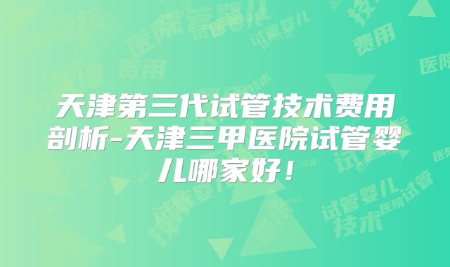 天津第三代试管技术费用剖析-天津三甲医院试管婴儿哪家好!