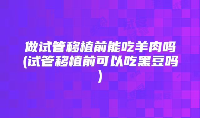 做试管移植前能吃羊肉吗(试管移植前可以吃黑豆吗)