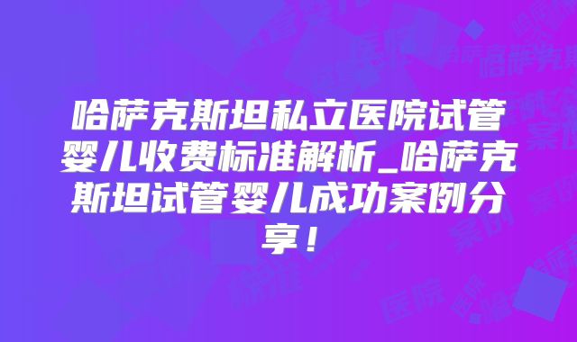 哈萨克斯坦私立医院试管婴儿收费标准解析_哈萨克斯坦试管婴儿成功案例分享!