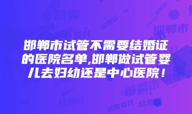 邯郸市试管不需要结婚证的医院名单,邯郸做试管婴儿去妇幼还是中心医院!