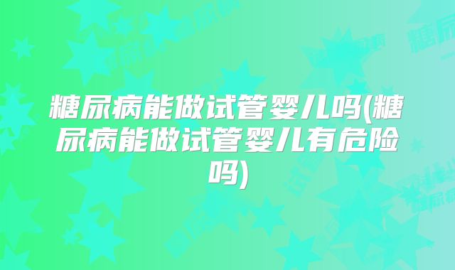 糖尿病能做试管婴儿吗(糖尿病能做试管婴儿有危险吗)