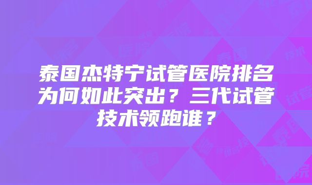 泰国杰特宁试管医院排名为何如此突出？三代试管技术领跑谁？